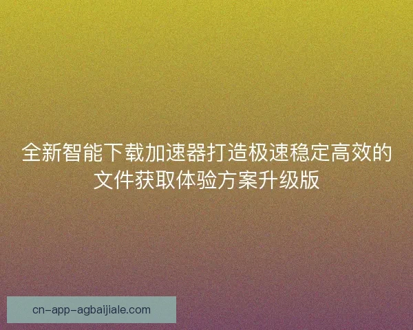 全新智能下载加速器打造极速稳定高效的文件获取体验方案升级版 全新智能下载加速器打造极速稳定高效的文件获取体验方案升级版