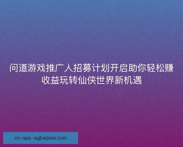 问道游戏推广人招募计划开启助你轻松赚收益玩转仙侠世界新机遇