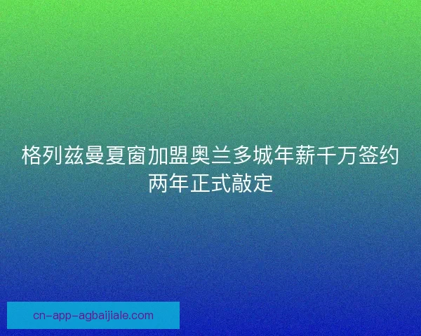 格列兹曼夏窗加盟奥兰多城年薪千万签约两年正式敲定 格列兹曼夏窗加盟奥兰多城年薪千万签约两年正式敲定