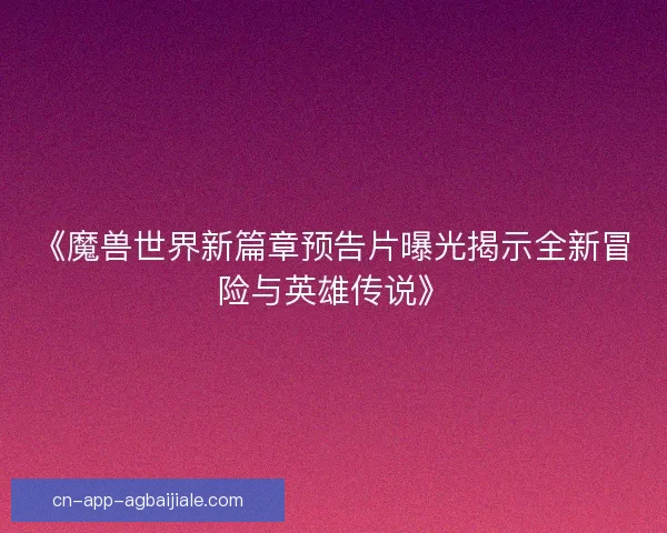 《魔兽世界新篇章预告片曝光揭示全新冒险与英雄传说》 《魔兽世界新篇章预告片曝光揭示全新冒险与英雄传说》