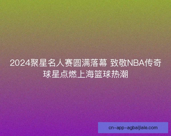 2024聚星名人赛圆满落幕 致敬NBA传奇球星点燃上海篮球热潮