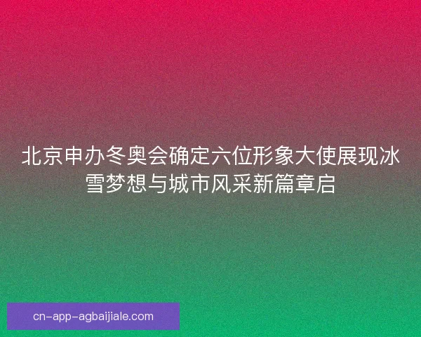北京申办冬奥会确定六位形象大使展现冰雪梦想与城市风采新篇章启 北京申办冬奥会确定六位形象大使展现冰雪梦想与城市风采新篇章启